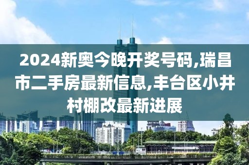 2024新奥今晚开奖号码,瑞昌市二手房最新信息,丰台区小井村棚改最新进展