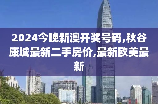 2024今晚新澳开奖号码,秋谷康城最新二手房价,最新欧美最新
