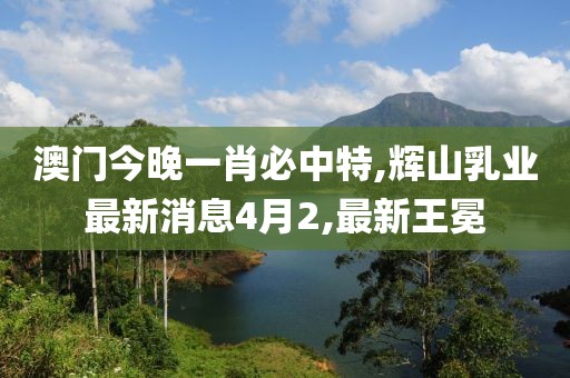 澳门今晚一肖必中特,辉山乳业最新消息4月2,最新王冕
