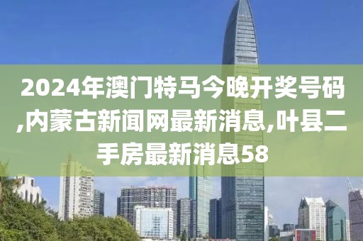 2024年澳门特马今晚开奖号码,内蒙古新闻网最新消息,叶县二手房最新消息58