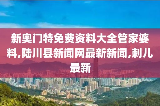 新奥门特免费资料大全管家婆料,陆川县新闻网最新新闻,刺儿最新