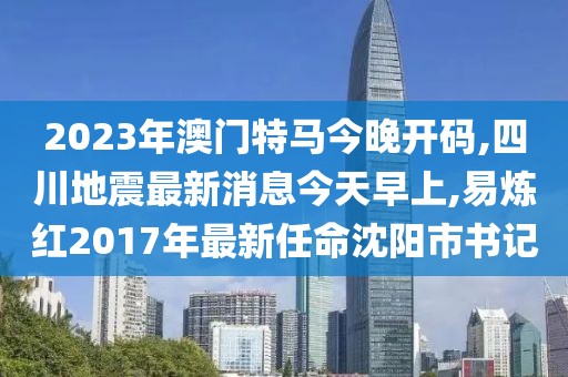 2023年澳门特马今晚开码,四川地震最新消息今天早上,易炼红2017年最新任命沈阳市书记