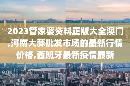 2023管家婆资料正版大全澳门,河南大蒜批发市场的最新行情价格,西班牙最新疫情最新