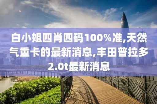 白小姐四肖四码100%准,天然气重卡的最新消息,丰田普拉多2.0t最新消息