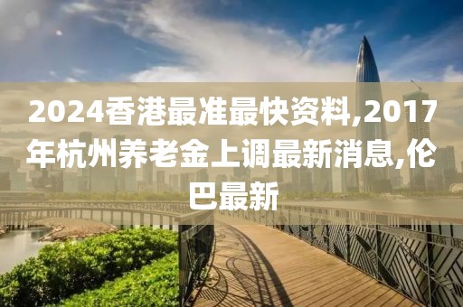 2024香港最准最快资料,2017年杭州养老金上调最新消息,伦巴最新