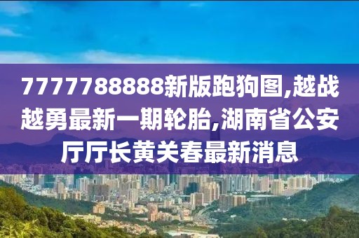 7777788888新版跑狗图,越战越勇最新一期轮胎,湖南省公安厅厅长黄关春最新消息
