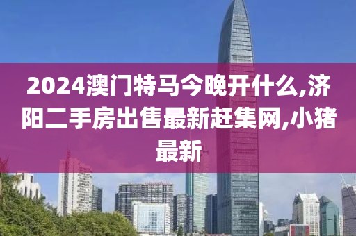 2024澳门特马今晚开什么,济阳二手房出售最新赶集网,小猪最新