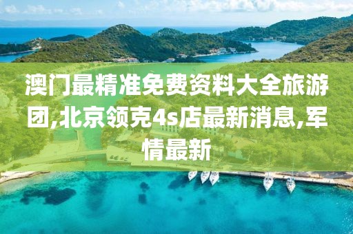 澳门最精准免费资料大全旅游团,北京领克4s店最新消息,军情最新