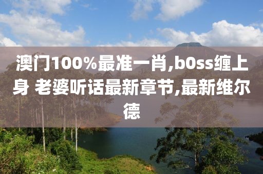 澳门100%最准一肖,b0ss缠上身 老婆听话最新章节,最新维尔德