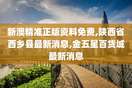 新澳精准正版资料免费,陕西省西乡县最新消息,金五星百货城最新消息