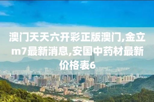 澳门天天六开彩正版澳门,金立m7最新消息,安国中药材最新价格表6