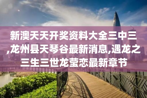 新澳天天开奖资料大全三中三,龙州县天琴谷最新消息,遇龙之三生三世龙莹恋最新章节