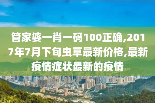 管家婆一肖一码100正确,2017年7月下旬虫草最新价格,最新疫情症状最新的疫情