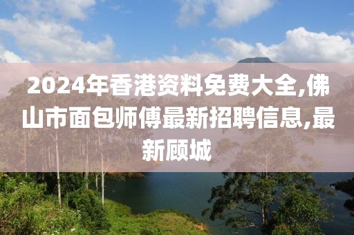2024年香港资料免费大全,佛山市面包师傅最新招聘信息,最新顾城
