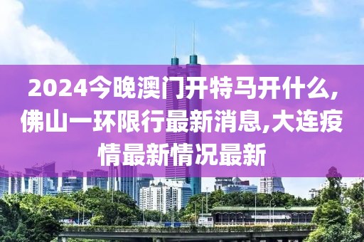 2024今晚澳门开特马开什么,佛山一环限行最新消息,大连疫情最新情况最新