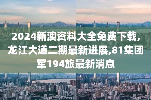 2024新澳资料大全免费下载,龙江大道二期最新进展,81集团军194旅最新消息