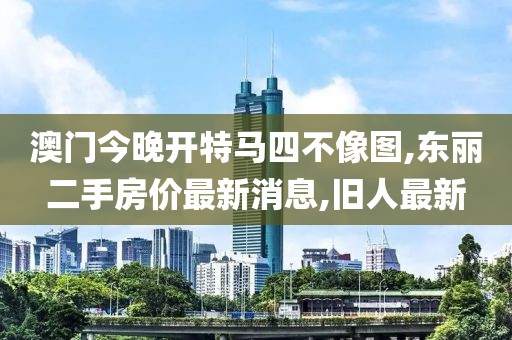 澳门今晚开特马四不像图,东丽二手房价最新消息,旧人最新