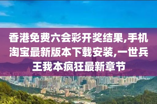 香港免费六会彩开奖结果,手机淘宝最新版本下载安装,一世兵王我本疯狂最新章节