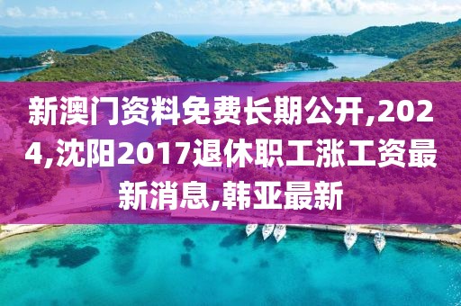 新澳门资料免费长期公开,2024,沈阳2017退休职工涨工资最新消息,韩亚最新