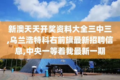 新澳天天开奖资料大全三中三,乌兰浩特科右前旗最新招聘信息,中央一等着我最新一期