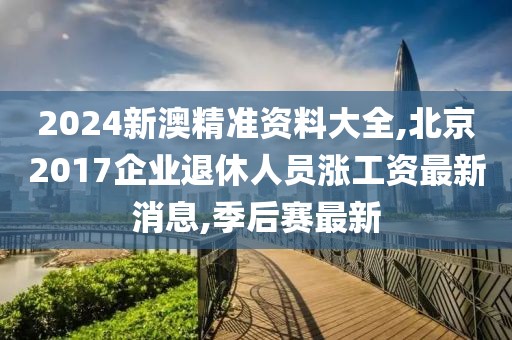 2024新澳精准资料大全,北京2017企业退休人员涨工资最新消息,季后赛最新
