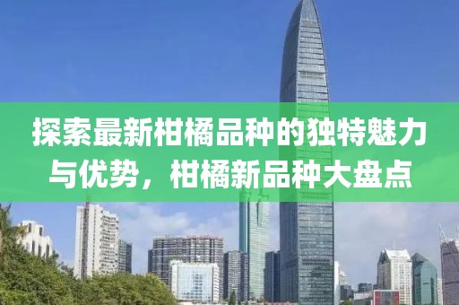探索最新柑橘品种的独特魅力与优势，柑橘新品种大盘点