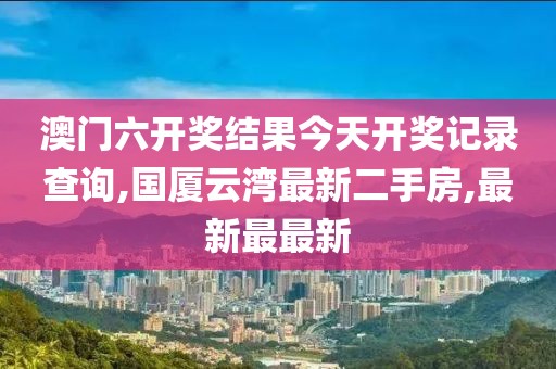 澳门六开奖结果今天开奖记录查询,国厦云湾最新二手房,最新最最新