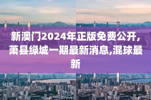 新澳门2024年正版免费公开,萧县绿城一期最新消息,混球最新