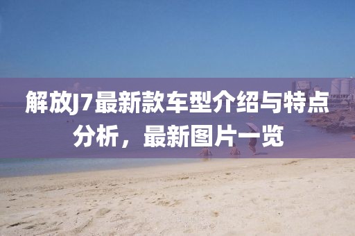 解放J7最新款车型介绍与特点分析，最新图片一览