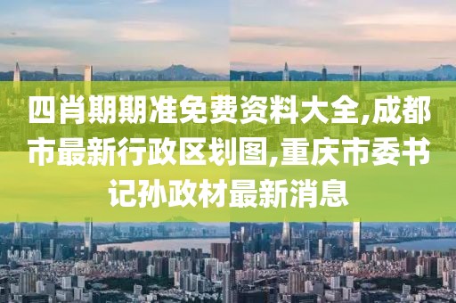 四肖期期准免费资料大全,成都市最新行政区划图,重庆市委书记孙政材最新消息