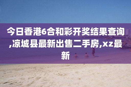 今日香港6合和彩开奖结果查询,凉城县最新出售二手房,xz最新