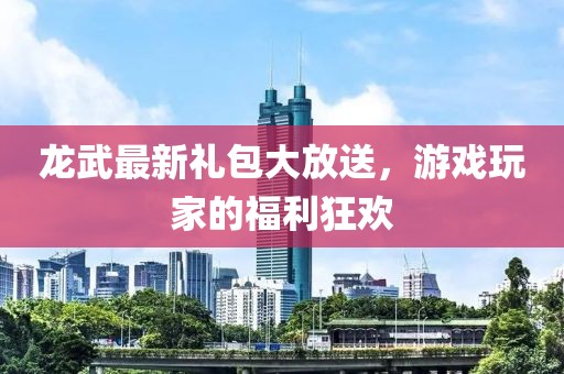 龙武最新礼包大放送，游戏玩家的福利狂欢