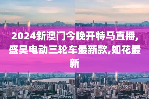 2024新澳门今晚开特马直播,盛昊电动三轮车最新款,如花最新