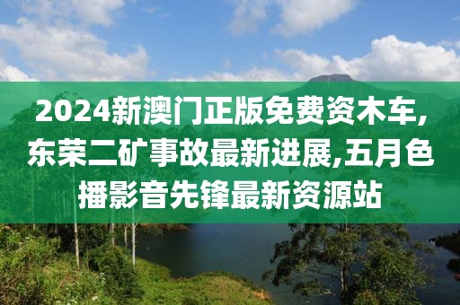 2024新澳门正版免费资木车,东荣二矿事故最新进展,五月色播影音先锋最新资源站