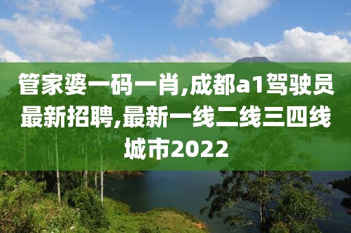 管家婆一码一肖,成都a1驾驶员最新招聘,最新一线二线三四线城市2022