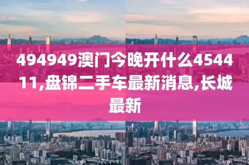 494949澳门今晚开什么454411,盘锦二手车最新消息,长城最新