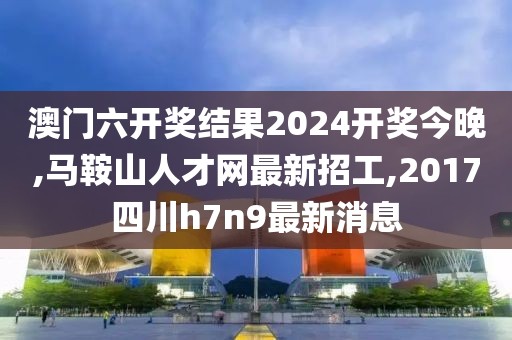澳门六开奖结果2024开奖今晚,马鞍山人才网最新招工,2017四川h7n9最新消息
