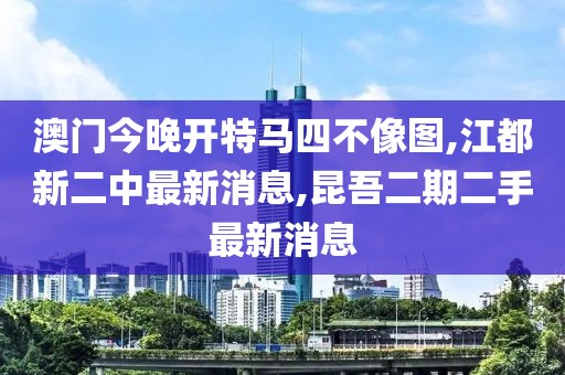 澳门今晚开特马四不像图,江都新二中最新消息,昆吾二期二手最新消息