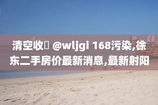 清空收緣 @wljgi 168污染,徐东二手房价最新消息,最新射阳
