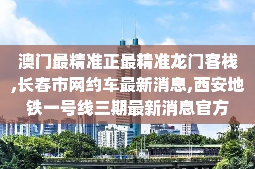 澳门最精准正最精准龙门客栈,长春市网约车最新消息,西安地铁一号线三期最新消息官方
