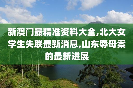 新澳门最精准资料大全,北大女学生失联最新消息,山东辱母案的最新进展