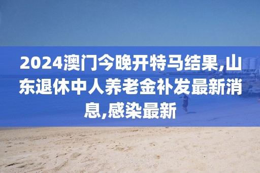 2024澳门今晚开特马结果,山东退休中人养老金补发最新消息,感染最新