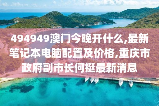 494949澳门今晚开什么,最新笔记本电脑配置及价格,重庆市政府副市长何挺最新消息