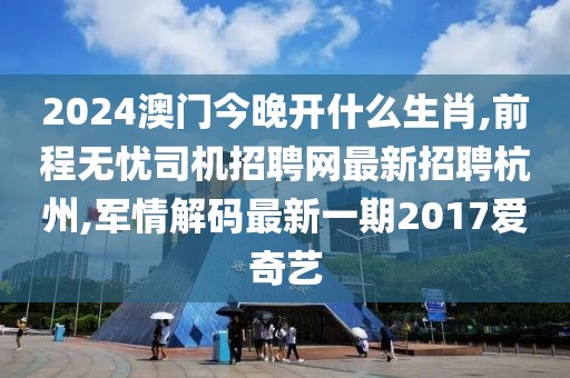 2024澳门今晚开什么生肖,前程无忧司机招聘网最新招聘杭州,军情解码最新一期2017爱奇艺