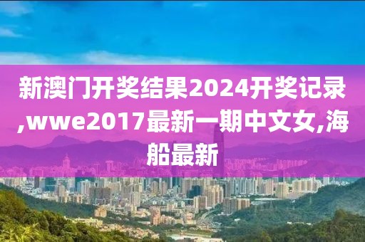 新澳门开奖结果2024开奖记录,wwe2017最新一期中文女,海船最新