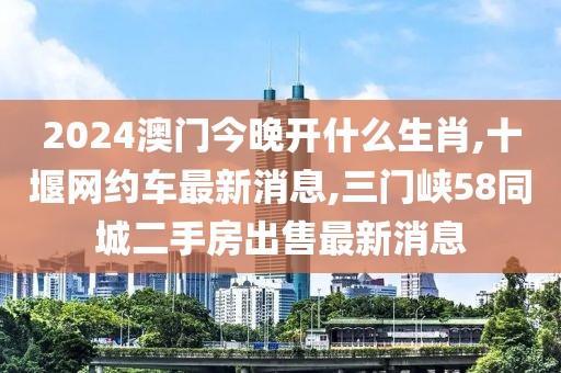 2024澳门今晚开什么生肖,十堰网约车最新消息,三门峡58同城二手房出售最新消息