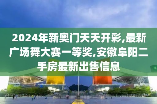 2024年新奥门天天开彩,最新广场舞大赛一等奖,安徽阜阳二手房最新出售信息