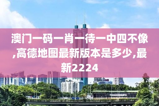 澳门一码一肖一待一中四不像,高德地图最新版本是多少,最新2224