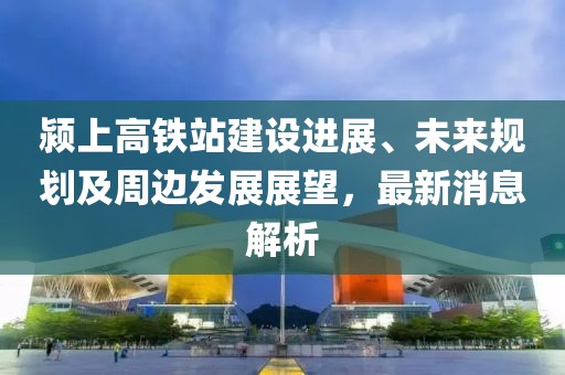 颍上高铁站建设进展、未来规划及周边发展展望，最新消息解析