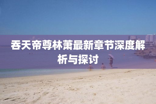 吞天帝尊林萧最新章节深度解析与探讨